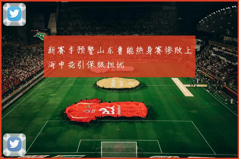 新赛季预警山东鲁能热身赛惨败上海申花引保级担忧