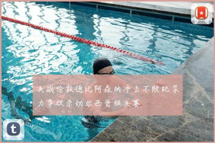 决战伦敦德比阿森纳冲击不败纪录力争双杀切尔西晋级决赛