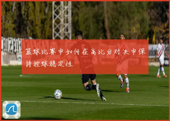 篮球比赛中如何在高比分对决中保持控球稳定性