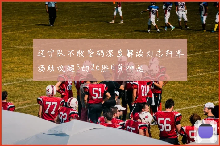 辽宁队不败密码深度解读刘志轩单场助攻超5的26胜0负神话