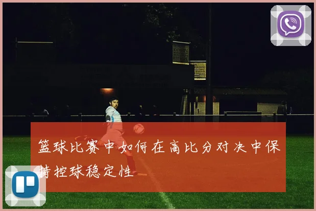 篮球比赛中如何在高比分对决中保持控球稳定性
