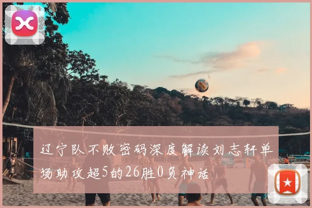 辽宁队不败密码深度解读刘志轩单场助攻超5的26胜0负神话