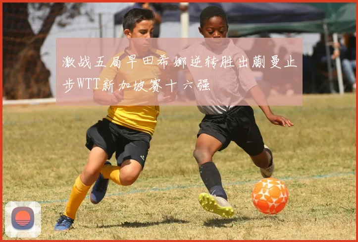 激战五局早田希娜逆转胜出蒯曼止步WTT新加坡赛十六强