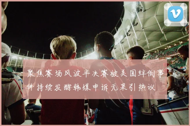 聚焦赛场风波半决赛被美国绊倒事件持续发酵韩媒申诉无果引热议