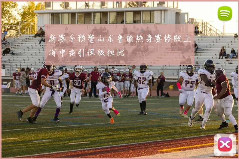 新赛季预警山东鲁能热身赛惨败上海申花引保级担忧