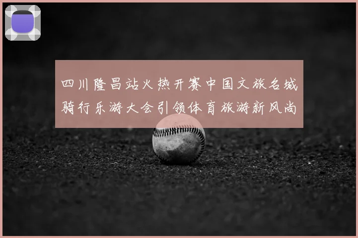 四川隆昌站火热开赛中国文旅名城骑行乐游大会引领体育旅游新风尚