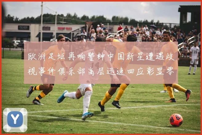 欧洲足坛再响警钟中国新星遭遇歧视事件俱乐部高层迅速回应彰显零容忍态度