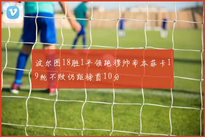 波尔图18胜1平领跑穆帅率本菲卡19轮不败仍距榜首10分