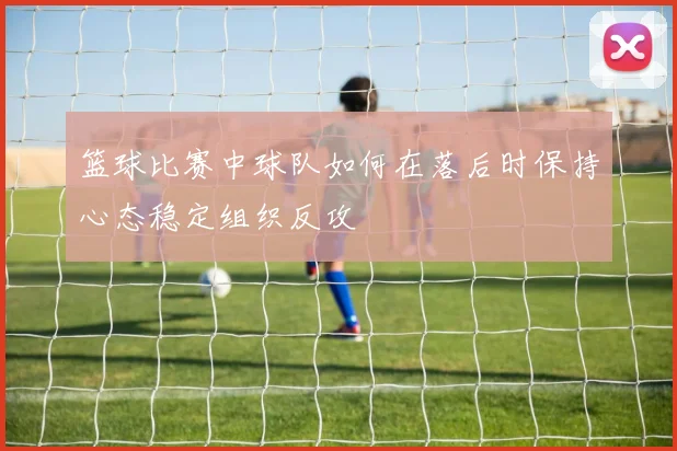 篮球比赛中球队如何在落后时保持心态稳定组织反攻